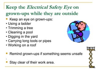 Keep the Electrical Safety Eye on
grown-ups while they are outside
 Keep an eye on grown-ups:
• Using a ladder
• Trimming a tree
• Cleaning a pool
• Digging in the yard
• Carrying long tools or pipes
• Working on a roof
 Remind grown-ups if something seems unsafe
.
 Stay clear of their work area.
 