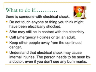 What to do if…………
there is someone with electrical shock.
 Do not touch anyone or thing you think might
have been electrically shocked.
 S/he may still be in contact with the electricity.
 Call Emergency Hotlines or tell an adult.
 Keep other people away from the continued
danger.
 Understand that electrical shock may cause
internal injuries. The person needs to be seen by
a doctor, even if you don’t see any burn marks.
 