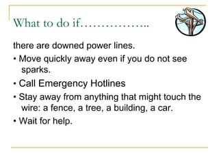 What to do if……………..
there are downed power lines.
• Move quickly away even if you do not see
sparks.
• Call Emergency Hotlines
• Stay away from anything that might touch the
wire: a fence, a tree, a building, a car.
• Wait for help.
 