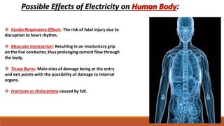 Possible Effects of Electricity on :
 Cardio Respiratory Effects: The risk of fatal injury due to
disruption to heart rhythm.
 Muscular Contraction: Resulting in an involuntary grip
on the live conductor, thus prolonging current flow through
the body.
 Tissue Burns: Main sites of damage being at the entry
and exit points with the possibility of damage to internal
organs.
 Fractures or Dislocations caused by fall.
 