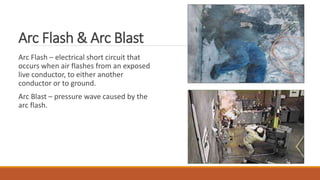 Arc Flash & Arc Blast
Arc Flash – electrical short circuit that
occurs when air flashes from an exposed
live conductor, to either another
conductor or to ground.
Arc Blast – pressure wave caused by the
arc flash.
 