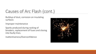 Causes of Arc Flash (cont.)
Buildup of dust, corrosion on insulating
surfaces
Improper maintenance
Sparks produced during racking of
breakers, replacement of fuses and closing
into faulty lines.
Inattentiveness/Overconfidence
 