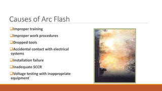 Causes of Arc Flash
Improper training
Improper work procedures
Dropped tools
Accidental contact with electrical
systems
Installation failure
Inadequate SCCR
Voltage testing with inappropriate
equipment`
 