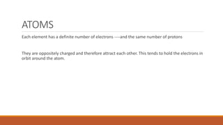 ATOMS
Each element has a definite number of electrons ----and the same number of protons
They are oppositely charged and therefore attract each other. This tends to hold the electrons in
orbit around the atom.
 