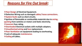 Poor Design of Electrical Equipment.
Defective Wiring such as damaged cables/ loose connections.
System faults such as short circuits.
Ignition of flammable or combustible materials due to arcing,
sparking from switches or motors and Static electricity.
Incorrect fuse rating.
Overloaded Electrical sockets with multiple adapters.
Unauthorised wiring and fuse replacement.
Poor Ventilation on equipment leading to overheating.
Lack of adequate maintenance.
Coiling of Cables.
 