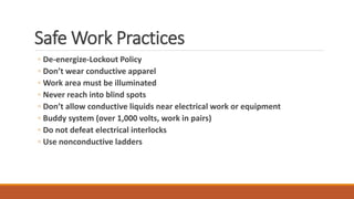 Safe Work Practices
◦ De-energize-Lockout Policy
◦ Don’t wear conductive apparel
◦ Work area must be illuminated
◦ Never reach into blind spots
◦ Don’t allow conductive liquids near electrical work or equipment
◦ Buddy system (over 1,000 volts, work in pairs)
◦ Do not defeat electrical interlocks
◦ Use nonconductive ladders
 
