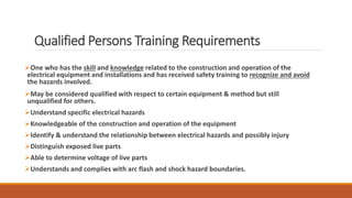 Qualified Persons Training Requirements
One who has the skill and knowledge related to the construction and operation of the
electrical equipment and installations and has received safety training to recognize and avoid
the hazards involved.
May be considered qualified with respect to certain equipment & method but still
unqualified for others.
Understand specific electrical hazards
Knowledgeable of the construction and operation of the equipment
Identify & understand the relationship between electrical hazards and possibly injury
Distinguish exposed live parts
Able to determine voltage of live parts
Understands and complies with arc flash and shock hazard boundaries.
 