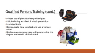 Qualified Persons Training (cont.)
◦ Proper use of precautionary techniques
◦ PPE, including arc-flash & shock protection
◦ Insulated tools
◦ Demonstrate how to select and use a voltage
meter
◦ Decision-making process used to determine the
degree and extent of the hazard
 