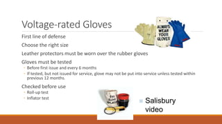 Voltage-rated Gloves
First line of defense
Choose the right size
Leather protectors must be worn over the rubber gloves
Gloves must be tested
◦ Before first issue and every 6 months
◦ If tested, but not issued for service, glove may not be put into service unless tested within
previous 12 months.
Checked before use
◦ Roll-up test
◦ Inflator test
 Salisbury
video
 