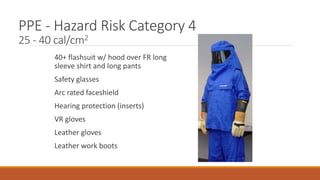 PPE - Hazard Risk Category 4
25 - 40 cal/cm2
40+ flashsuit w/ hood over FR long
sleeve shirt and long pants
Safety glasses
Arc rated faceshield
Hearing protection (inserts)
VR gloves
Leather gloves
Leather work boots
 