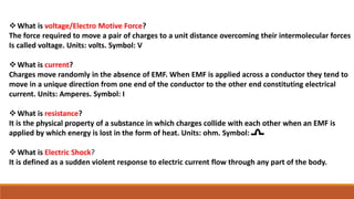 What is voltage/Electro Motive Force?
The force required to move a pair of charges to a unit distance overcoming their intermolecular forces
Is called voltage. Units: volts. Symbol: V
What is current?
Charges move randomly in the absence of EMF. When EMF is applied across a conductor they tend to
move in a unique direction from one end of the conductor to the other end constituting electrical
current. Units: Amperes. Symbol: I
What is resistance?
It is the physical property of a substance in which charges collide with each other when an EMF is
applied by which energy is lost in the form of heat. Units: ohm. Symbol:
What is Electric Shock?
It is defined as a sudden violent response to electric current flow through any part of the body.
 