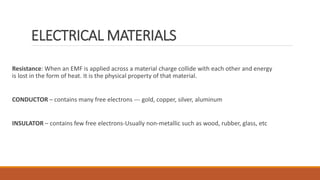 ELECTRICAL MATERIALS
Resistance: When an EMF is applied across a material charge collide with each other and energy
is lost in the form of heat. It is the physical property of that material.
CONDUCTOR – contains many free electrons --- gold, copper, silver, aluminum
INSULATOR – contains few free electrons-Usually non-metallic such as wood, rubber, glass, etc
 