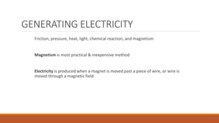 GENERATING ELECTRICITY
Friction, pressure, heat, light, chemical reaction, and magnetism
Magnetism is most practical & inexpensive method
Electricity is produced when a magnet is moved past a piece of wire, or wire is
moved through a magnetic field
 