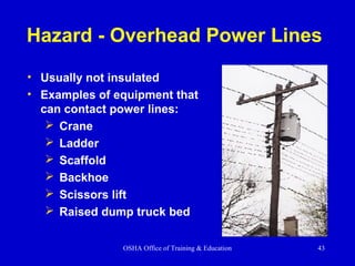 OSHA Office of Training & Education 43
Hazard - Overhead Power Lines
• Usually not insulated
• Examples of equipment that
can contact power lines:
 Crane
 Ladder
 Scaffold
 Backhoe
 Scissors lift
 Raised dump truck bed
 