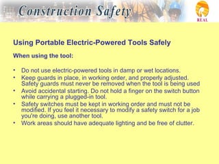 Using Portable Electric-Powered Tools Safely
When using the tool:
• Do not use electric-powered tools in damp or wet locations.
• Keep guards in place, in working order, and properly adjusted.
Safety guards must never be removed when the tool is being used
• Avoid accidental starting. Do not hold a finger on the switch button
while carrying a plugged-in tool.
• Safety switches must be kept in working order and must not be
modified. If you feel it necessary to modify a safety switch for a job
you're doing, use another tool.
• Work areas should have adequate lighting and be free of clutter.
 