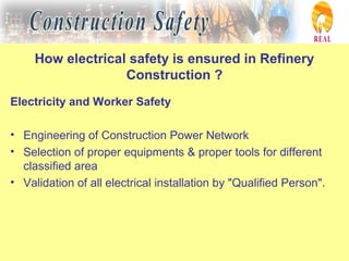 How electrical safety is ensured in Refinery
Construction ?
Electricity and Worker Safety
• Engineering of Construction Power Network
• Selection of proper equipments & proper tools for different
classified area
• Validation of all electrical installation by "Qualified Person".
 
