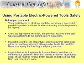 Using Portable Electric-Powered Tools Safely
Before you use a tool :
• Verify that it bears an electrical test label to indicate it successfully
passed inspection and tests for electrical safety within the previous
six months.
• Know the application, limitation, and potential hazards of the tool.
Operate according to the manufacturer's instructions.
• Inspect the cord for the proper type. Electric-powered tools must
either have a three-wire cord with ground or be double insulated.
Never use a plug that has its ground prong removed.
• Inspect the tool for frayed cords, loose or broken switches, and
other obvious problems. Tools that fail this inspection must not be
used. These must be removed from service and labeled "Do Not
Use" until repairs are made.
 
