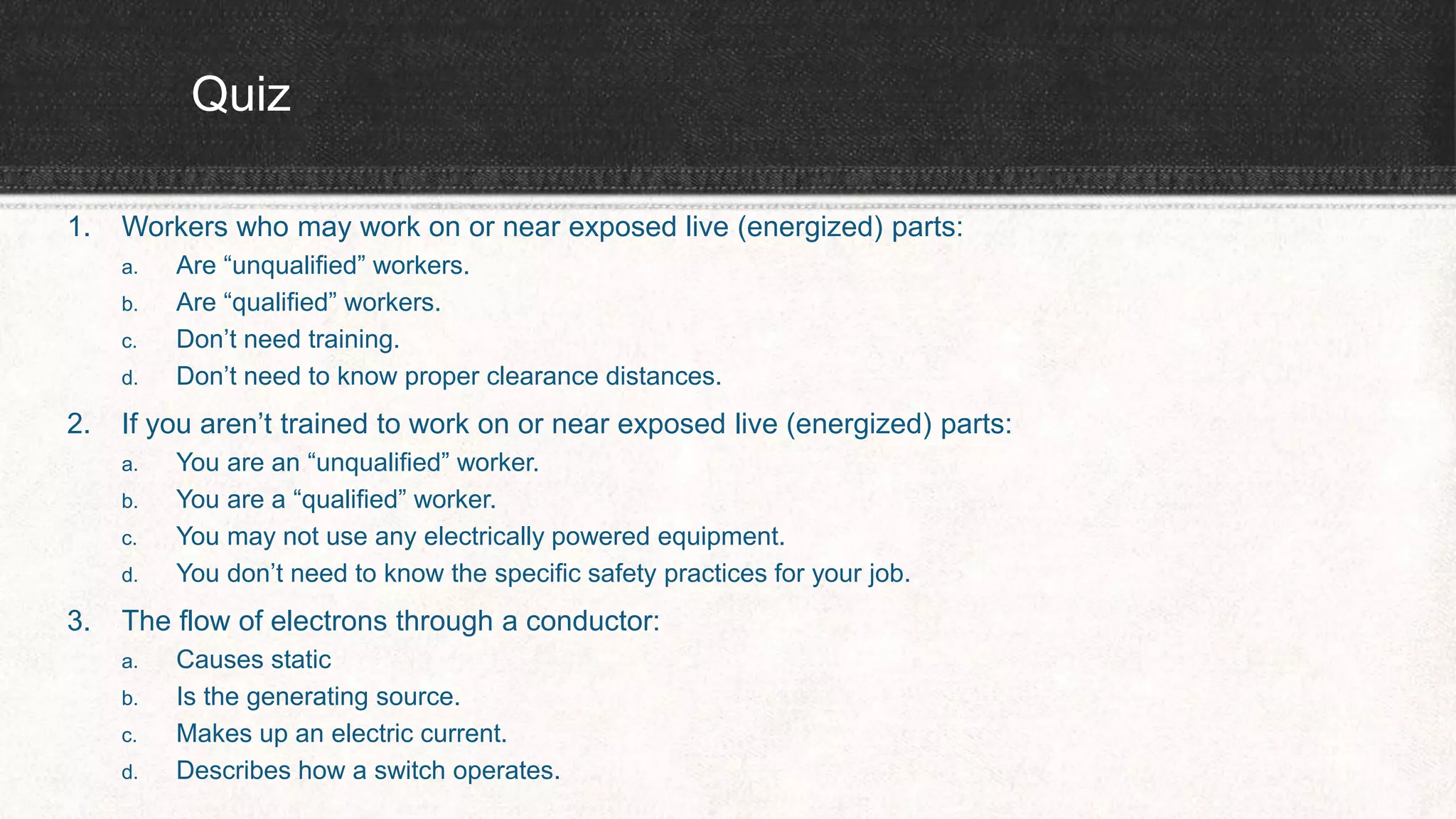 Quiz
1. Workers who may work on or near exposed live (energized) parts:
a. Are “unqualified” workers.
b. Are “qualified” workers.
c. Don’t need training.
d. Don’t need to know proper clearance distances.
2. If you aren’t trained to work on or near exposed live (energized) parts:
a. You are an “unqualified” worker.
b. You are a “qualified” worker.
c. You may not use any electrically powered equipment.
d. You don’t need to know the specific safety practices for your job.
3. The flow of electrons through a conductor:
a. Causes static
b. Is the generating source.
c. Makes up an electric current.
d. Describes how a switch operates.
 