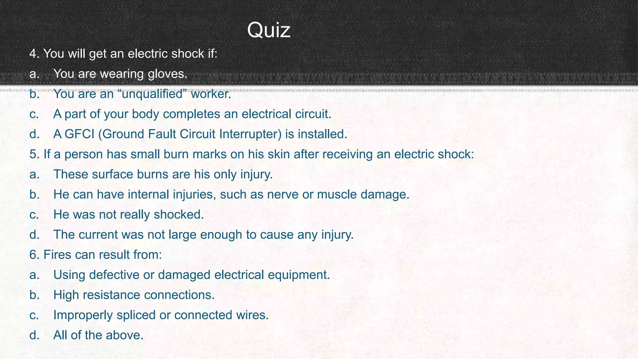 Quiz
4. You will get an electric shock if:
a. You are wearing gloves.
b. You are an “unqualified” worker.
c. A part of your body completes an electrical circuit.
d. A GFCI (Ground Fault Circuit Interrupter) is installed.
5. If a person has small burn marks on his skin after receiving an electric shock:
a. These surface burns are his only injury.
b. He can have internal injuries, such as nerve or muscle damage.
c. He was not really shocked.
d. The current was not large enough to cause any injury.
6. Fires can result from:
a. Using defective or damaged electrical equipment.
b. High resistance connections.
c. Improperly spliced or connected wires.
d. All of the above.
 