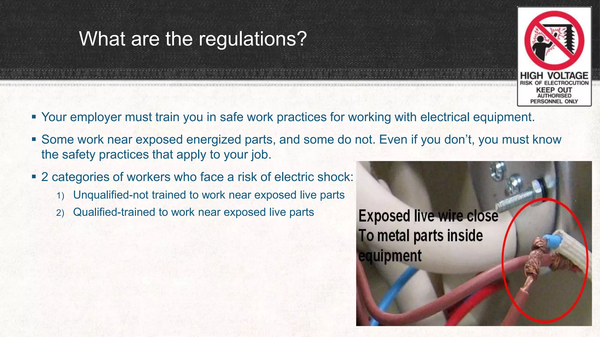What are the regulations?
 Your employer must train you in safe work practices for working with electrical equipment.
 Some work near exposed energized parts, and some do not. Even if you don’t, you must know
the safety practices that apply to your job.
 2 categories of workers who face a risk of electric shock:
1) Unqualified-not trained to work near exposed live parts
2) Qualified-trained to work near exposed live parts
 