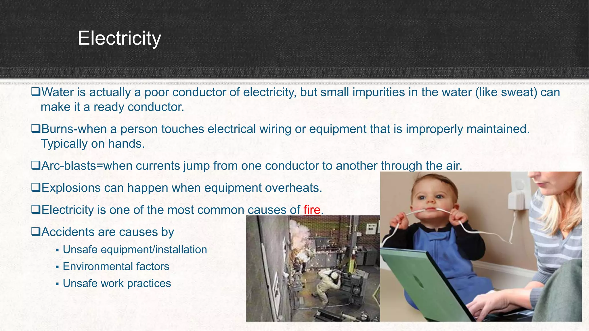 Electricity
Water is actually a poor conductor of electricity, but small impurities in the water (like sweat) can
make it a ready conductor.
Burns-when a person touches electrical wiring or equipment that is improperly maintained.
Typically on hands.
Arc-blasts=when currents jump from one conductor to another through the air.
Explosions can happen when equipment overheats.
Electricity is one of the most common causes of fire.
Accidents are causes by
 Unsafe equipment/installation
 Environmental factors
 Unsafe work practices
 