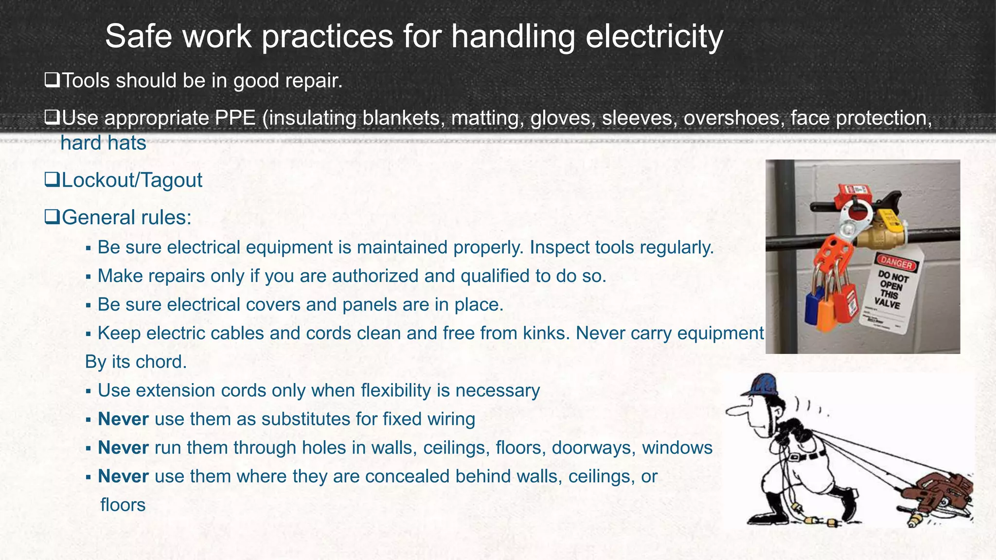 Safe work practices for handling electricity
Tools should be in good repair.
Use appropriate PPE (insulating blankets, matting, gloves, sleeves, overshoes, face protection,
hard hats
Lockout/Tagout
General rules:
 Be sure electrical equipment is maintained properly. Inspect tools regularly.
 Make repairs only if you are authorized and qualified to do so.
 Be sure electrical covers and panels are in place.
 Keep electric cables and cords clean and free from kinks. Never carry equipment
By its chord.
 Use extension cords only when flexibility is necessary
 Never use them as substitutes for fixed wiring
 Never run them through holes in walls, ceilings, floors, doorways, windows
 Never use them where they are concealed behind walls, ceilings, or
floors
 