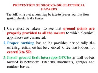 PREVENTION OF SHOCKS (OR) ELECTRICAL
HAZARDS
The following precautions may be take to prevent persons from
getting shocks in the homes:
1. Care must be taken to see that ground points are
properly provided to all the sockets to which electrical
appliances are connected.
2. Proper earthing has to be provided periodically the
earthing resistance has be checked to see that it does not
exceed 3 to 5Ώ.
3. Install ground fault interrupts(GFCIs) in wall outlets
located in bothroom, kitchens, basements, garages and
outdoor boxes.
 