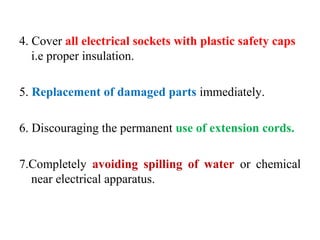 4. Cover all electrical sockets with plastic safety caps
i.e proper insulation.
5. Replacement of damaged parts immediately.
6. Discouraging the permanent use of extension cords.
7.Completely avoiding spilling of water or chemical
near electrical apparatus.
 