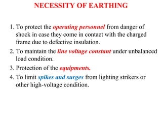 NECESSITY OF EARTHING
1. To protect the operating personnel from danger of
shock in case they come in contact with the charged
frame due to defective insulation.
2. To maintain the line voltage constant under unbalanced
load condition.
3. Protection of the equipments.
4. To limit spikes and surges from lighting strikers or
other high-voltage condition.
 