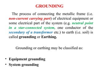 GROUNDING
The process of connecting the metallic frame (i.e.
non-current carrying part) of electrical equipment or
some electrical part of the system (e.g. neutral point
in a star-connected system, one conductor of the
secondary of a transformer etc.) to earth (i.e. soil) is
called grounding or Earthing.
Grounding or earthing may be classified as:
• Equipment grounding
• System grounding
 