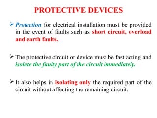 PROTECTIVE DEVICES
 Protection for electrical installation must be provided
in the event of faults such as short circuit, overload
and earth faults.
 The protective circuit or device must be fast acting and
isolate the faulty part of the circuit immediately.
 It also helps in isolating only the required part of the
circuit without affecting the remaining circuit.
 