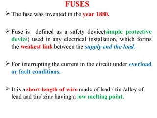FUSES
 The fuse was invented in the year 1880.
 Fuse is defined as a safety device(simple protective
device) used in any electrical installation, which forms
the weakest link between the supply and the load.
 For interrupting the current in the circuit under overload
or fault conditions.
 It is a short length of wire made of lead / tin /alloy of
lead and tin/ zinc having a low melting point.
 