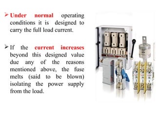  Under normal operating
conditions it is designed to
carry the full load current.
 If the current increases
beyond this designed value
due any of the reasons
mentioned above, the fuse
melts (said to be blown)
isolating the power supply
from the load.
 