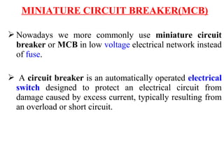 MINIATURE CIRCUIT BREAKER(MCB)
 Nowadays we more commonly use miniature circuit
breaker or MCB in low voltage electrical network instead
of fuse.
 A circuit breaker is an automatically operated electrical
switch designed to protect an electrical circuit from
damage caused by excess current, typically resulting from
an overload or short circuit.
 