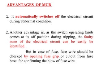 ADVANTAGES OF MCB
1. It automatically switches off the electrical circuit
during abnormal condition.
2. Another advantage is, as the switch operating knob
comes at its off position during tripping, the faulty
zone of the electrical circuit can be easily be
identified.
But in case of fuse, fuse wire should be
checked by opening fuse grip or cutout from fuse
base, for confirming the blow of fuse wire.
 