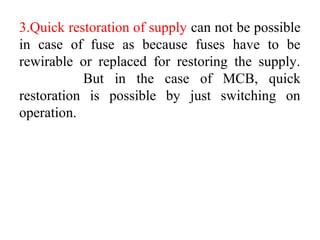 3.Quick restoration of supply can not be possible
in case of fuse as because fuses have to be
rewirable or replaced for restoring the supply.
But in the case of MCB, quick
restoration is possible by just switching on
operation.
 