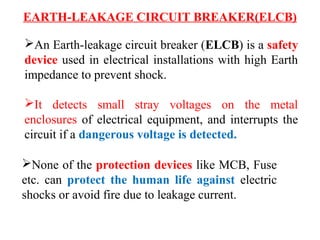 EARTH-LEAKAGE CIRCUIT BREAKER(ELCB)
An Earth-leakage circuit breaker (ELCB) is a safety
device used in electrical installations with high Earth
impedance to prevent shock.
It detects small stray voltages on the metal
enclosures of electrical equipment, and interrupts the
circuit if a dangerous voltage is detected.
None of the protection devices like MCB, Fuse
etc. can protect the human life against electric
shocks or avoid fire due to leakage current.
 