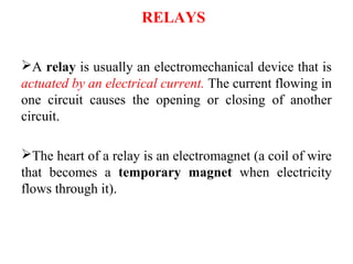 RELAYS
A relay is usually an electromechanical device that is
actuated by an electrical current. The current flowing in
one circuit causes the opening or closing of another
circuit.
The heart of a relay is an electromagnet (a coil of wire
that becomes a temporary magnet when electricity
flows through it).
 
