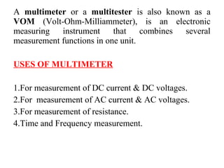 A multimeter or a multitester is also known as a
VOM (Volt-Ohm-Milliammeter), is an electronic
measuring instrument that combines several
measurement functions in one unit.
USES OF MULTIMETER
1.For measurement of DC current & DC voltages.
2.For measurement of AC current & AC voltages.
3.For measurement of resistance.
4.Time and Frequency measurement.
 