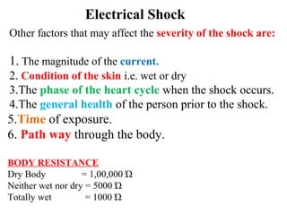 Electrical Shock
Other factors that may affect the severity of the shock are:
1. The magnitude of the current.
2. Condition of the skin i.e. wet or dry
3.The phase of the heart cycle when the shock occurs.
4.The general health of the person prior to the shock.
5.Time of exposure.
6. Path way through the body.
BODY RESISTANCE
Dry Body = 1,00,000 Ώ
Neither wet nor dry = 5000 Ώ
Totally wet = 1000 Ώ
 
