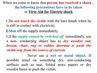 When we come to know that person has received a shock ,
the following precautions have to be taken
or First Aid for Electric shock
1.Do not touch the victim with the bare hands when he
is still in contact with electricity.
2.Shut off the supply immediately.
3.If the supply cannot be switched off immediately, use
a non- conducting object has as dry wooden rod,
broom, chair, rug or rubber doormat to push the
victim way from the source of current.
Never use a wet or metal object. If
possible stand on something dry, non-conducting
surfaces such as mat, folded news papers or dry
wooden bases to push the victim.
 