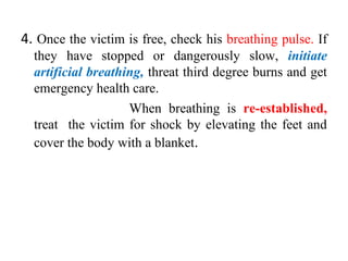 4. Once the victim is free, check his breathing pulse. If
they have stopped or dangerously slow, initiate
artificial breathing, threat third degree burns and get
emergency health care.
When breathing is re-established,
treat the victim for shock by elevating the feet and
cover the body with a blanket.
 