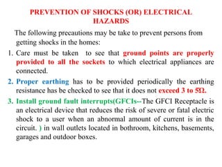 PREVENTION OF SHOCKS (OR) ELECTRICAL
HAZARDS
The following precautions may be take to prevent persons from
getting shocks in the homes:
1. Care must be taken to see that ground points are properly
provided to all the sockets to which electrical appliances are
connected.
2. Proper earthing has to be provided periodically the earthing
resistance has be checked to see that it does not exceed 3 to 5Ώ.
3. Install ground fault interrupts(GFCIs--The GFCI Receptacle is
an electrical device that reduces the risk of severe or fatal electric
shock to a user when an abnormal amount of current is in the
circuit. ) in wall outlets located in bothroom, kitchens, basements,
garages and outdoor boxes.
 