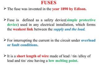 FUSES
 The fuse was invented in the year 1890 by Edison.
 Fuse is defined as a safety device(simple protective
device) used in any electrical installation, which forms
the weakest link between the supply and the load.
 For interrupting the current in the circuit under overload
or fault conditions.
 It is a short length of wire made of lead / tin /alloy of
lead and tin/ zinc having a low melting point.
 