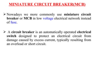 MINIATURE CIRCUIT BREAKER(MCB)
 Nowadays we more commonly use miniature circuit
breaker or MCB in low voltage electrical network instead
of fuse.
 A circuit breaker is an automatically operated electrical
switch designed to protect an electrical circuit from
damage caused by excess current, typically resulting from
an overload or short circuit.
 