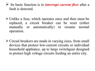  Its basic function is to interrupt current flow after a
fault is detected.
 Unlike a fuse, which operates once and then must be
replaced, a circuit breaker can be reset (either
manually or automatically) to resume normal
operation.
 Circuit breakers are made in varying sizes, from small
devices that protect low-current circuits or individual
household appliance, up to large switchgear designed
to protect high voltage circuits feeding an entire city.
 