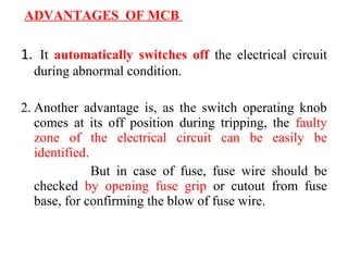 ADVANTAGES OF MCB
1. It automatically switches off the electrical circuit
during abnormal condition.
2. Another advantage is, as the switch operating knob
comes at its off position during tripping, the faulty
zone of the electrical circuit can be easily be
identified.
But in case of fuse, fuse wire should be
checked by opening fuse grip or cutout from fuse
base, for confirming the blow of fuse wire.
 