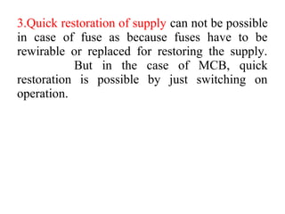 3.Quick restoration of supply can not be possible
in case of fuse as because fuses have to be
rewirable or replaced for restoring the supply.
But in the case of MCB, quick
restoration is possible by just switching on
operation.
 