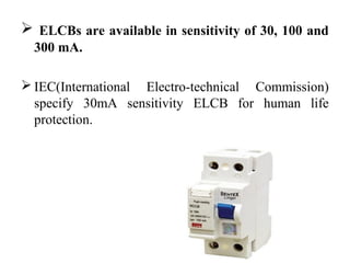  ELCBs are available in sensitivity of 30, 100 and
300 mA.
 IEC(International Electro-technical Commission)
specify 30mA sensitivity ELCB for human life
protection.
 