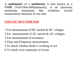 A multimeter or a multitester is also known as a
VOM (Volt-Ohm-Milliammeter), is an electronic
measuring instrument that combines several
measurement functions in one unit.
USES OF MULTIMETER
1.For measurement of DC current & DC voltages.
2.For measurement of AC current & AC voltages.
3.For measurement of resistance.
4.Time and Frequency measurement.
5.To check whether diode is working or not.
6.To check even continuity of circuit.
 